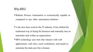 Why RPA?
Robotic Process Automation is economically capable as
compared to any other automation solutions.
is the new buzz word in the IT industry. It has shifted the
traditional way of doing the business task manually into an
automatic task within an organization.
RPA technology uses bots that interact with web
applications, web sites, excel worksheets, and emails to
automate the tasks just like a human.
 
