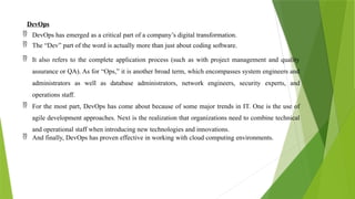 DevOps
 DevOps has emerged as a critical part of a company’s digital transformation.
 The “Dev” part of the word is actually more than just about coding software.
 It also refers to the complete application process (such as with project management and quality
assurance or QA). As for “Ops,” it is another broad term, which encompasses system engineers and
administrators as well as database administrators, network engineers, security experts, and
operations staff.
 For the most part, DevOps has come about because of some major trends in IT. One is the use of
agile development approaches. Next is the realization that organizations need to combine technical
and operational staff when introducing new technologies and innovations.
 And finally, DevOps has proven effective in working with cloud computing environments.
 