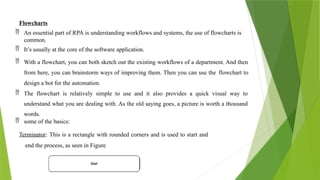 Flowcharts
 An essential part of RPA is understanding workflows and systems, the use of flowcharts is
common.
 It’s usually at the core of the software application.
 With a flowchart, you can both sketch out the existing workflows of a department. And then
from here, you can brainstorm ways of improving them. Then you can use the flowchart to
design a bot for the automation.
 The flowchart is relatively simple to use and it also provides a quick visual way to
understand what you are dealing with. As the old saying goes, a picture is worth a thousand
words.
 some of the basics:
Terminator: This is a rectangle with rounded corners and is used to start and
end the process, as seen in Figure
 