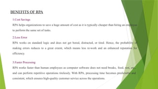 BENEFITS OF RPA
1.Cost Savings
RPA helps organizations to save a huge amount of cost as it is typically cheaper than hiring an employee
to perform the same set of tasks.
2.Less Error
RPA works on standard logic and does not get bored, distracted, or tired. Hence, the probability of
making errors reduces to a great extent, which means less re-work and an enhanced reputation for
efficiency.
3.Faster Processing
RPA works faster than human employees as computer software does not need breaks, food, rest, etc.,
and can perform repetitive operations tirelessly. With RPA, processing time becomes predictable and
consistent, which ensures high-quality customer service across the operations.
 