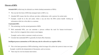 Flavors of RPA
Attended RPA (which may be referred to as robotic desktop automation or RDA):
 This was the first form of RPA that emerged, back in 2003 or so.
 Attended RPA means that the software provides collaboration with a person for certain tasks.
 Example: would be in the call center, where a rep can have the RPA system handle looking up
information while he or she talks to a customer.
Unattended RPA:
 This technology was the second generation of RPA.
 With unattended RPA, you can automate a process without the need for human involvement –
that is, the bot is triggered when certain events happen,
Example: such as when a customer e-mails an invoice.
 Consider that unattended RPA is generally for back-office functions.
Intelligent process automation or IPA (this may also be referred to as cognitive RPA):
 This is the latest generation of RPA technology, which leverages AI to allow the system to learn over time
Example: would be the interpretation of documents, such as invoices.
 There may be even less human intervention .
 