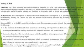 History of RPA
Mainframe Era: These were huge machines developed by companies like IBM. They were expensive and mostly available to
large companies (although, innovators like Ross Perot would create outsourcing services to provide affordable options). Yet they
were incredibly useful in helping manage core functions for companies, such as payroll and customer accounts.
PC Revolution: Intel’s development of the microprocessor and Microsoft’s development of its operating system revolutionized
the technology industry. As a result, just about any business could automate processes; say by using word processors and
spreadsheets
But around 2012 or so, the RPA market hit an inflection point. There was a convergence of trends that made this happen, such as
the following:
 In the aftermath of the financial crisis, companies were looking for ways to lower their costs. Simply put, traditional
technologies like ERP were reaching maturation. So, companies needed to look for new drivers.
 Companies also realized they had to find ways to not be disrupted from technology companies. RPA was considered an easier
and more cost-effective way to go digital.
 Some industries like banking were becoming more subject to regulation. In other words, there was a compelling need to find
ways to lessen the paperwork and improve audit, security, and control.
 RPA technology was starting to get more sophisticated and easier to use, allowing for higher ROI (return on investment).
 