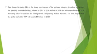  Fast forward to today, RPA is the fastest growing part of the software industry. According to Gartner,
the spending on this technology jumped by 63% to $850 million in 2018 and is forecasted to reach $1.3
billion by 2019. Or consider the findings from Transparency Market Research. The firm projects that
the global market for RPA will soar to $5 billion by 2020.
 