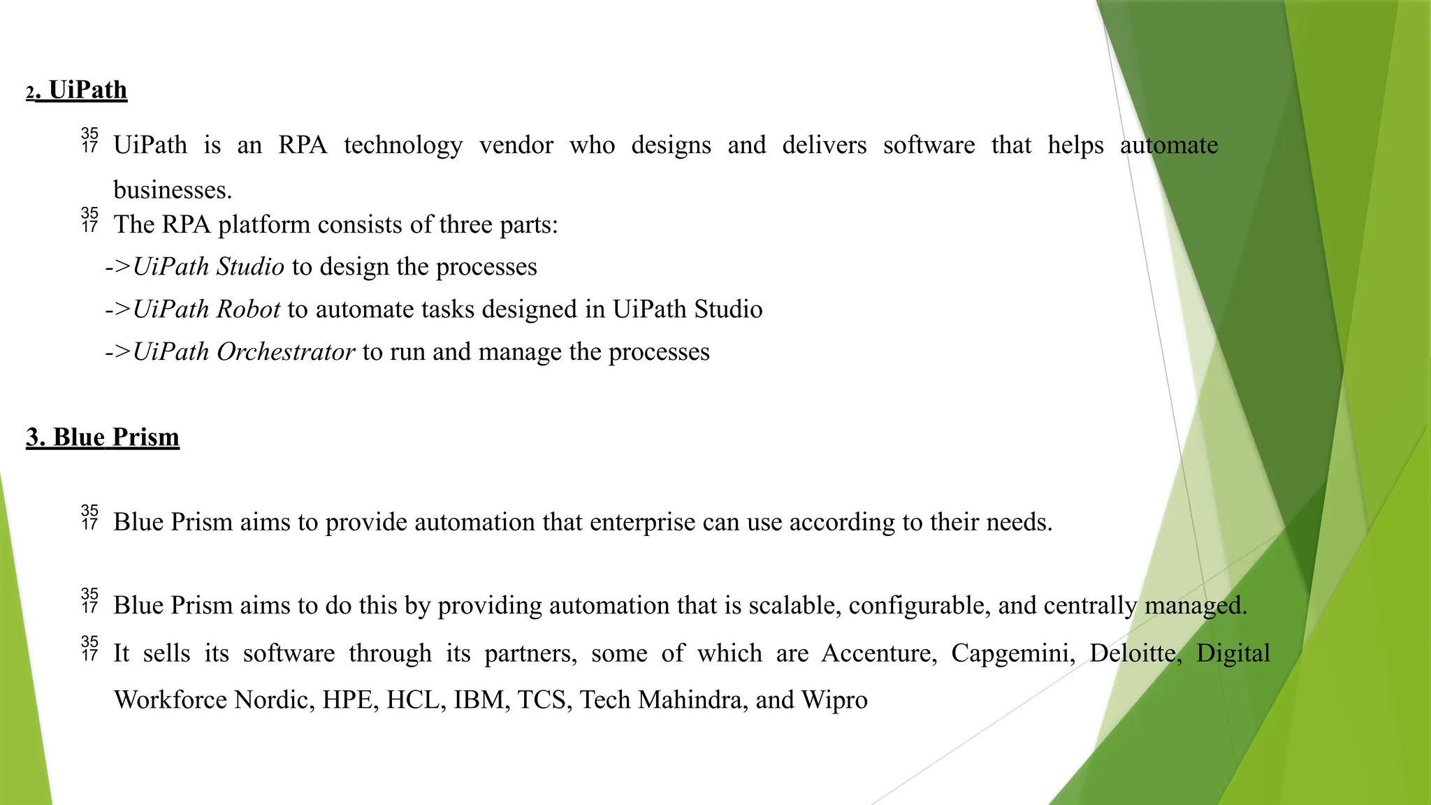 2. UiPath
 UiPath is an RPA technology vendor who designs and delivers software that helps automate
businesses.
 The RPA platform consists of three parts:
->UiPath Studio to design the processes
->UiPath Robot to automate tasks designed in UiPath Studio
->UiPath Orchestrator to run and manage the processes
3. Blue Prism
 Blue Prism aims to provide automation that enterprise can use according to their needs.
 Blue Prism aims to do this by providing automation that is scalable, configurable, and centrally managed.
 It sells its software through its partners, some of which are Accenture, Capgemini, Deloitte, Digital
Workforce Nordic, HPE, HCL, IBM, TCS, Tech Mahindra, and Wipro
 