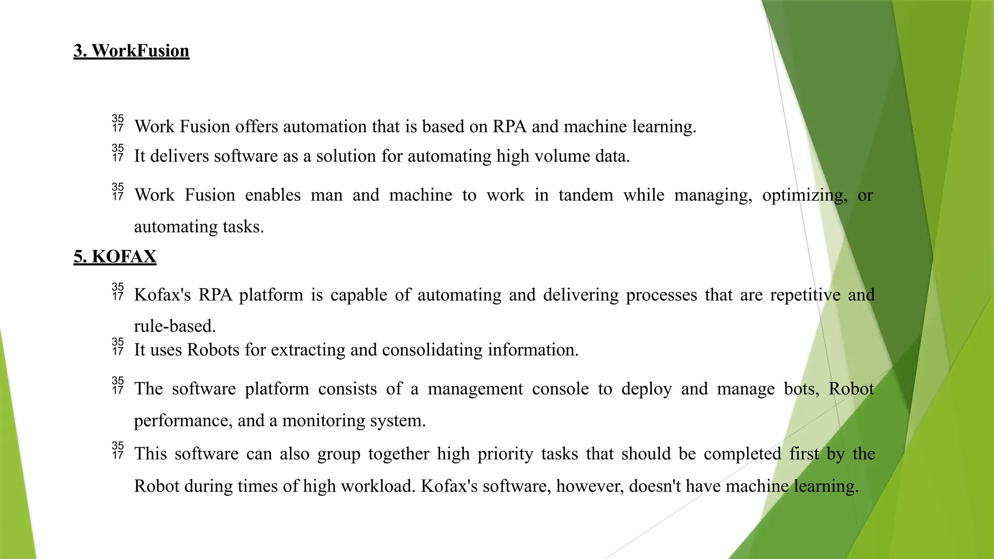 3. WorkFusion
 Work Fusion offers automation that is based on RPA and machine learning.
 It delivers software as a solution for automating high volume data.
 Work Fusion enables man and machine to work in tandem while managing, optimizing, or
automating tasks.
5. KOFAX
 Kofax's RPA platform is capable of automating and delivering processes that are repetitive and
rule-based.
 It uses Robots for extracting and consolidating information.
 The software platform consists of a management console to deploy and manage bots, Robot
performance, and a monitoring system.
 This software can also group together high priority tasks that should be completed first by the
Robot during times of high workload. Kofax's software, however, doesn't have machine learning.
 