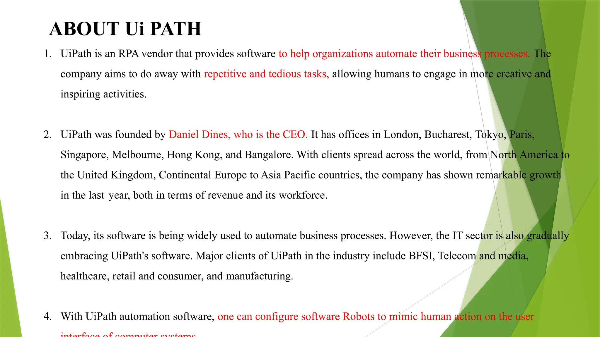 ABOUT Ui PATH
1. UiPath is an RPA vendor that provides software to help organizations automate their business processes. The
company aims to do away with repetitive and tedious tasks, allowing humans to engage in more creative and
inspiring activities.
2. UiPath was founded by Daniel Dines, who is the CEO. It has offices in London, Bucharest, Tokyo, Paris,
Singapore, Melbourne, Hong Kong, and Bangalore. With clients spread across the world, from North America to
the United Kingdom, Continental Europe to Asia Pacific countries, the company has shown remarkable growth
in the last year, both in terms of revenue and its workforce.
3. Today, its software is being widely used to automate business processes. However, the IT sector is also gradually
embracing UiPath's software. Major clients of UiPath in the industry include BFSI, Telecom and media,
healthcare, retail and consumer, and manufacturing.
4. With UiPath automation software, one can configure software Robots to mimic human action on the user
 