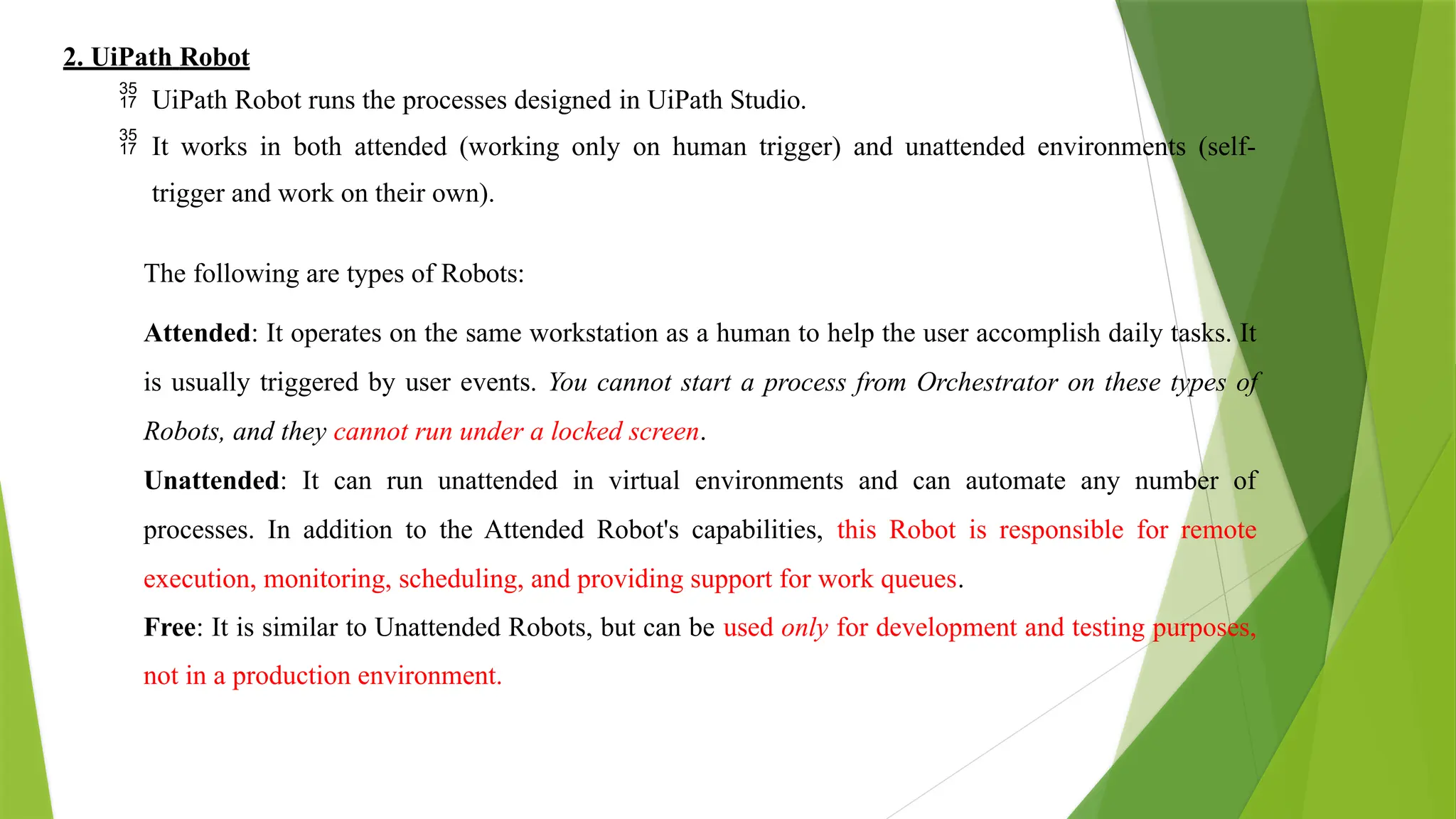 2. UiPath Robot
 UiPath Robot runs the processes designed in UiPath Studio.
 It works in both attended (working only on human trigger) and unattended environments (self-
trigger and work on their own).
The following are types of Robots:
Attended: It operates on the same workstation as a human to help the user accomplish daily tasks. It
is usually triggered by user events. You cannot start a process from Orchestrator on these types of
Robots, and they cannot run under a locked screen.
Unattended: It can run unattended in virtual environments and can automate any number of
processes. In addition to the Attended Robot's capabilities, this Robot is responsible for remote
execution, monitoring, scheduling, and providing support for work queues.
Free: It is similar to Unattended Robots, but can be used only for development and testing purposes,
not in a production environment.
 