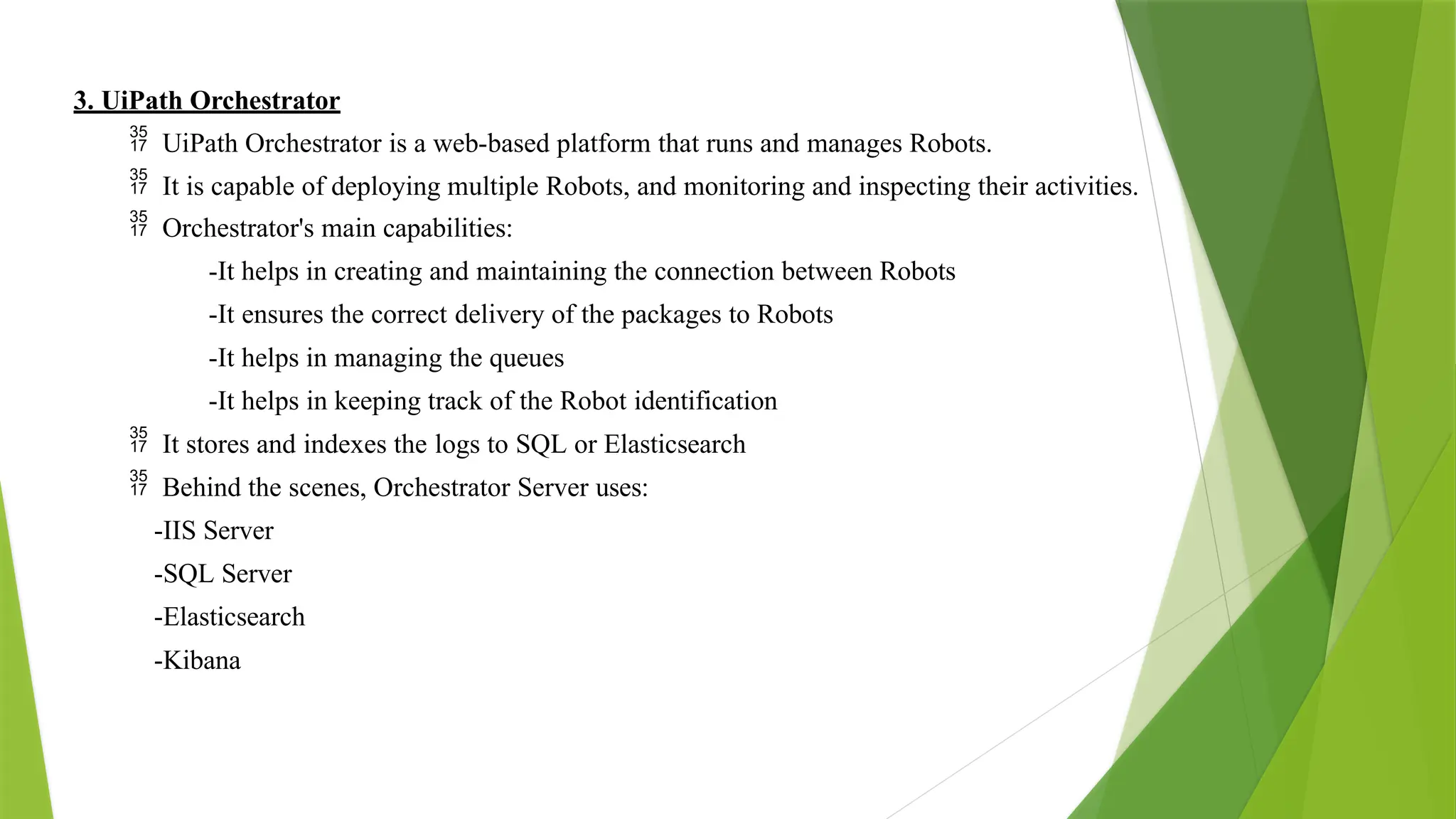 3. UiPath Orchestrator
 UiPath Orchestrator is a web-based platform that runs and manages Robots.
 It is capable of deploying multiple Robots, and monitoring and inspecting their activities.
 Orchestrator's main capabilities:
-It helps in creating and maintaining the connection between Robots
-It ensures the correct delivery of the packages to Robots
-It helps in managing the queues
-It helps in keeping track of the Robot identification
 It stores and indexes the logs to SQL or Elasticsearch
 Behind the scenes, Orchestrator Server uses:
-IIS Server
-SQL Server
-Elasticsearch
-Kibana
 