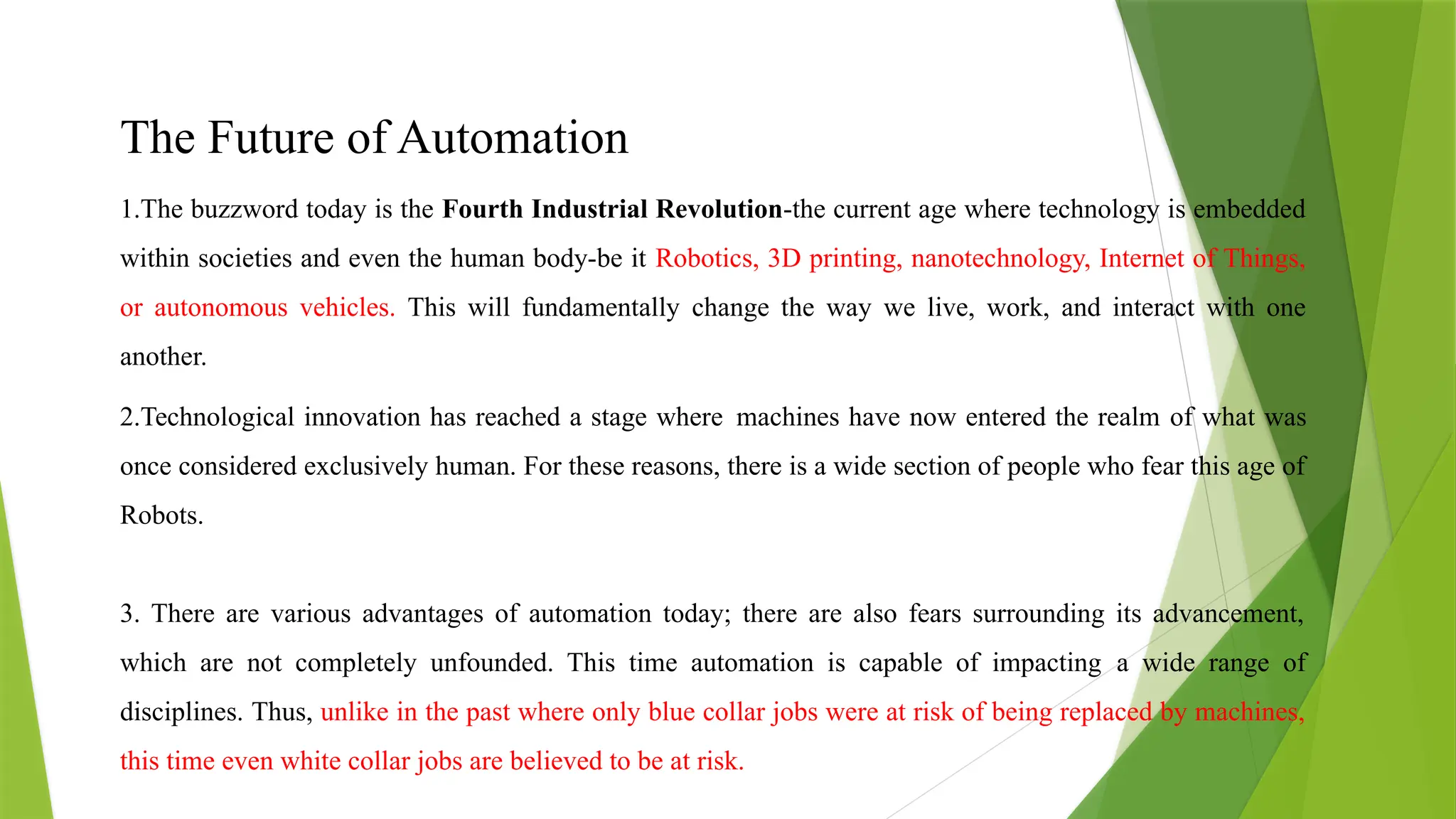The Future of Automation
1.The buzzword today is the Fourth Industrial Revolution-the current age where technology is embedded
within societies and even the human body-be it Robotics, 3D printing, nanotechnology, Internet of Things,
or autonomous vehicles. This will fundamentally change the way we live, work, and interact with one
another.
2.Technological innovation has reached a stage where machines have now entered the realm of what was
once considered exclusively human. For these reasons, there is a wide section of people who fear this age of
Robots.
3. There are various advantages of automation today; there are also fears surrounding its advancement,
which are not completely unfounded. This time automation is capable of impacting a wide range of
disciplines. Thus, unlike in the past where only blue collar jobs were at risk of being replaced by machines,
this time even white collar jobs are believed to be at risk.
 