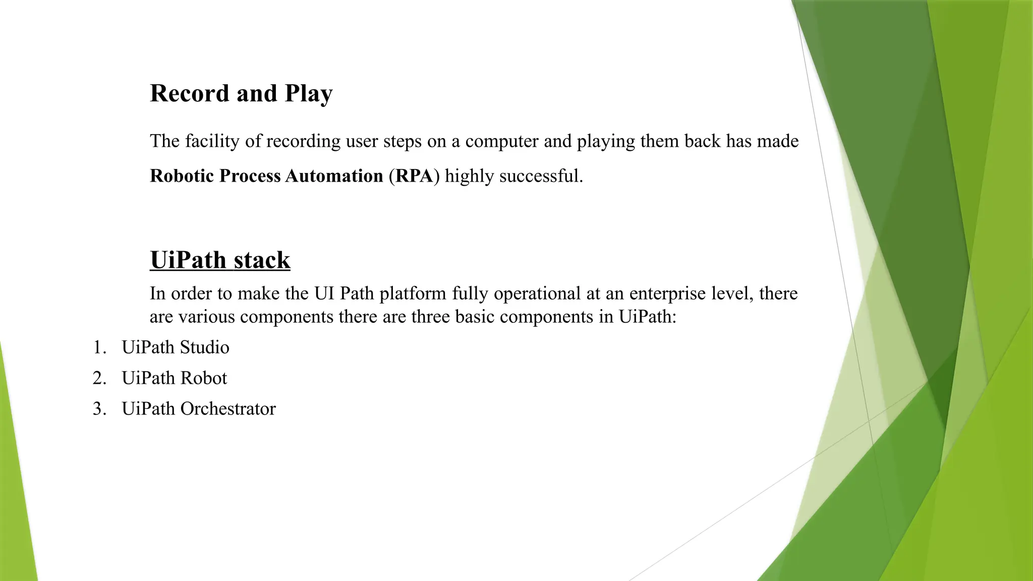 Record and Play
The facility of recording user steps on a computer and playing them back has made
Robotic Process Automation (RPA) highly successful.
UiPath stack
In order to make the UI Path platform fully operational at an enterprise level, there
are various components there are three basic components in UiPath:
1. UiPath Studio
2. UiPath Robot
3. UiPath Orchestrator
 