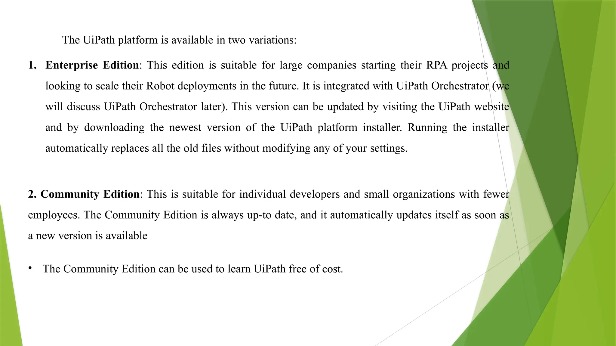 The UiPath platform is available in two variations:
1. Enterprise Edition: This edition is suitable for large companies starting their RPA projects and
looking to scale their Robot deployments in the future. It is integrated with UiPath Orchestrator (we
will discuss UiPath Orchestrator later). This version can be updated by visiting the UiPath website
and by downloading the newest version of the UiPath platform installer. Running the installer
automatically replaces all the old files without modifying any of your settings.
2. Community Edition: This is suitable for individual developers and small organizations with fewer
employees. The Community Edition is always up-to date, and it automatically updates itself as soon as
a new version is available
• The Community Edition can be used to learn UiPath free of cost.
 