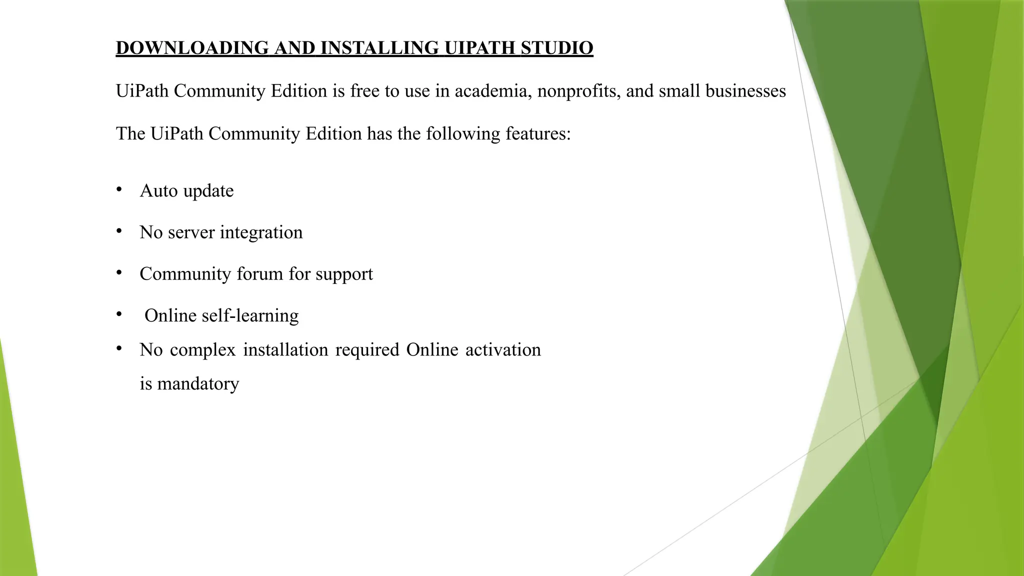 DOWNLOADING AND INSTALLING UIPATH STUDIO
UiPath Community Edition is free to use in academia, nonprofits, and small businesses
The UiPath Community Edition has the following features:
• Auto update
• No server integration
• Community forum for support
• Online self-learning
• No complex installation required Online activation
is mandatory
 