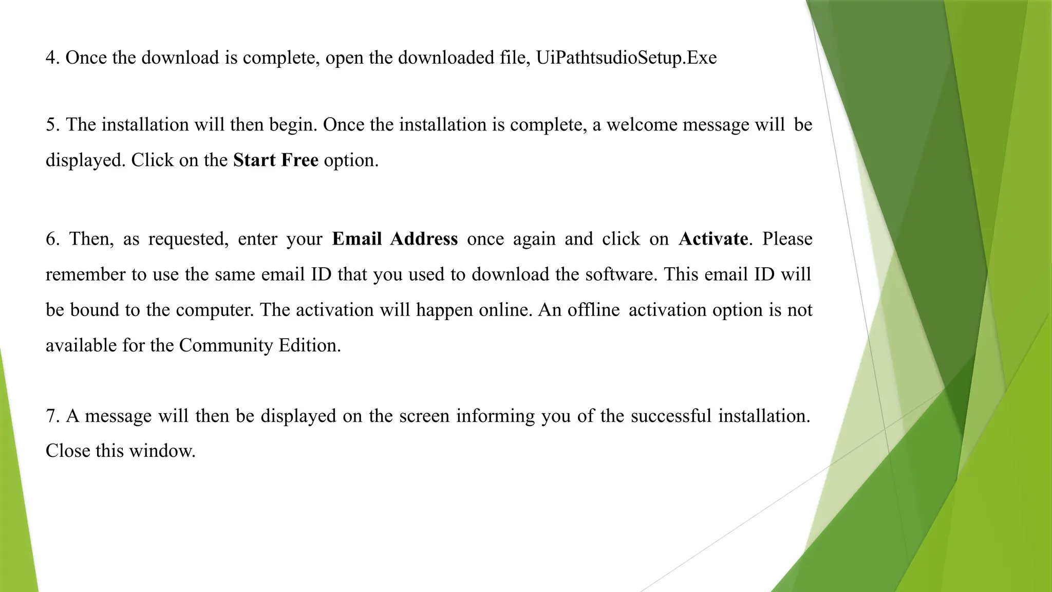 4. Once the download is complete, open the downloaded file, UiPathtsudioSetup.Exe
5. The installation will then begin. Once the installation is complete, a welcome message will be
displayed. Click on the Start Free option.
6. Then, as requested, enter your Email Address once again and click on Activate. Please
remember to use the same email ID that you used to download the software. This email ID will
be bound to the computer. The activation will happen online. An offline activation option is not
available for the Community Edition.
7. A message will then be displayed on the screen informing you of the successful installation.
Close this window.
 
