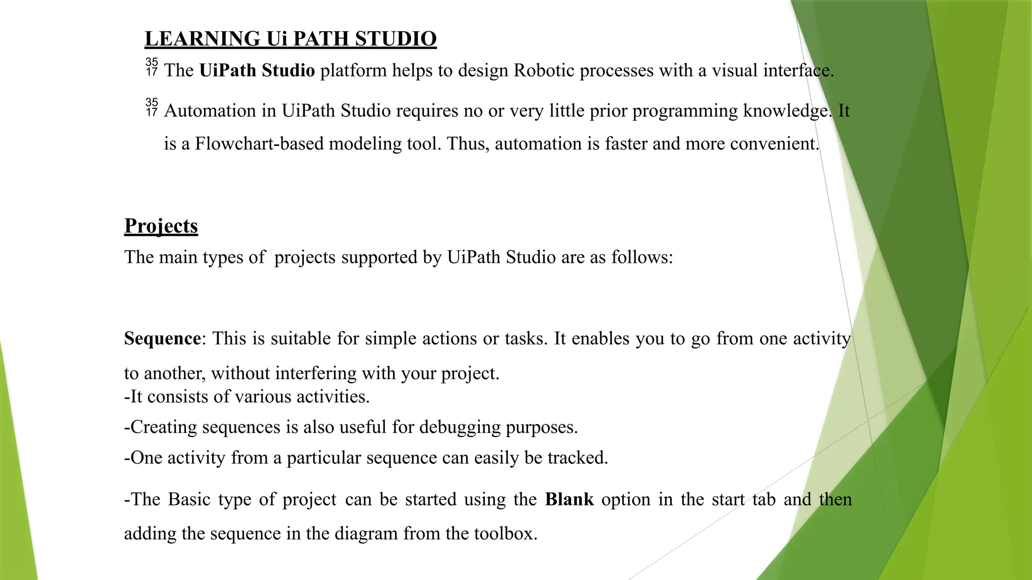 LEARNING Ui PATH STUDIO
 The UiPath Studio platform helps to design Robotic processes with a visual interface.
 Automation in UiPath Studio requires no or very little prior programming knowledge. It
is a Flowchart-based modeling tool. Thus, automation is faster and more convenient.
Projects
The main types of projects supported by UiPath Studio are as follows:
Sequence: This is suitable for simple actions or tasks. It enables you to go from one activity
to another, without interfering with your project.
-It consists of various activities.
-Creating sequences is also useful for debugging purposes.
-One activity from a particular sequence can easily be tracked.
-The Basic type of project can be started using the Blank option in the start tab and then
adding the sequence in the diagram from the toolbox.
 