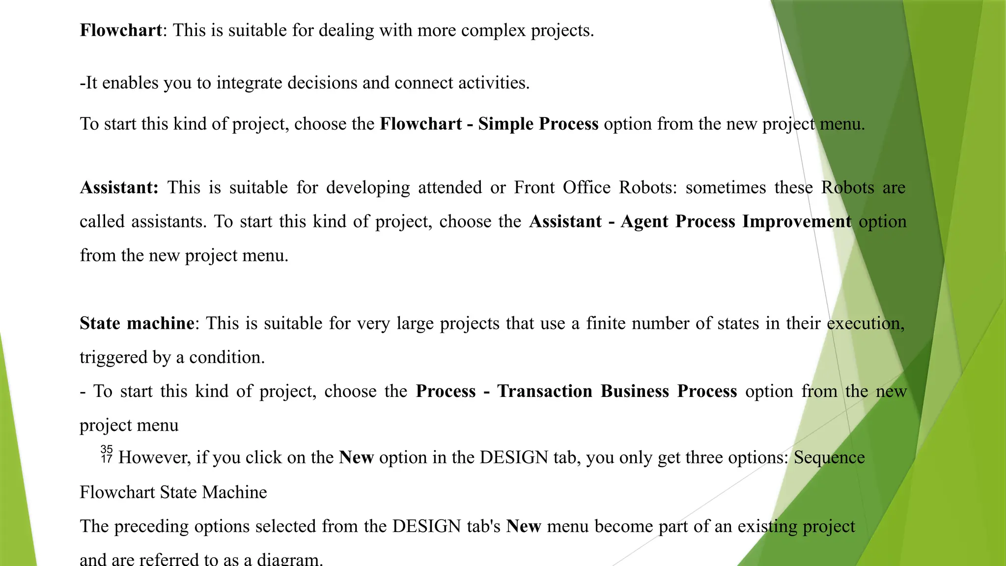 Flowchart: This is suitable for dealing with more complex projects.
-It enables you to integrate decisions and connect activities.
To start this kind of project, choose the Flowchart - Simple Process option from the new project menu.
Assistant: This is suitable for developing attended or Front Office Robots: sometimes these Robots are
called assistants. To start this kind of project, choose the Assistant - Agent Process Improvement option
from the new project menu.
State machine: This is suitable for very large projects that use a finite number of states in their execution,
triggered by a condition.
- To start this kind of project, choose the Process - Transaction Business Process option from the new
project menu
 However, if you click on the New option in the DESIGN tab, you only get three options: Sequence
Flowchart State Machine
The preceding options selected from the DESIGN tab's New menu become part of an existing project
and are referred to as a diagram.
 