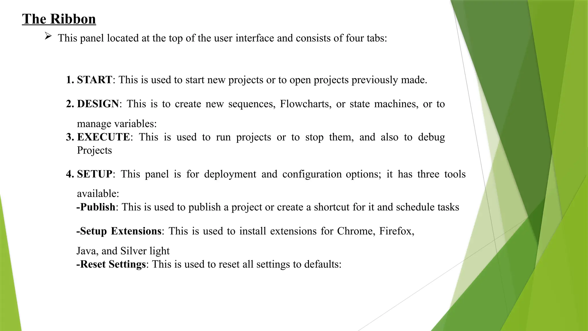 The Ribbon
 This panel located at the top of the user interface and consists of four tabs:
1. START: This is used to start new projects or to open projects previously made.
2. DESIGN: This is to create new sequences, Flowcharts, or state machines, or to
manage variables:
3. EXECUTE: This is used to run projects or to stop them, and also to debug
Projects
4. SETUP: This panel is for deployment and configuration options; it has three tools
available:
-Publish: This is used to publish a project or create a shortcut for it and schedule tasks
-Setup Extensions: This is used to install extensions for Chrome, Firefox,
Java, and Silver light
-Reset Settings: This is used to reset all settings to defaults:
 