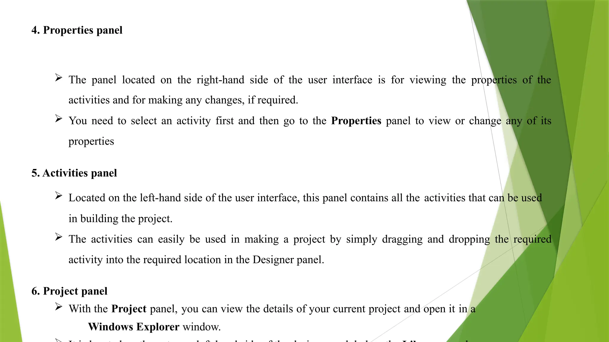 4. Properties panel
 The panel located on the right-hand side of the user interface is for viewing the properties of the
activities and for making any changes, if required.
 You need to select an activity first and then go to the Properties panel to view or change any of its
properties
5. Activities panel
 Located on the left-hand side of the user interface, this panel contains all the activities that can be used
in building the project.
 The activities can easily be used in making a project by simply dragging and dropping the required
activity into the required location in the Designer panel.
6. Project panel
 With the Project panel, you can view the details of your current project and open it in a
Windows Explorer window.
 