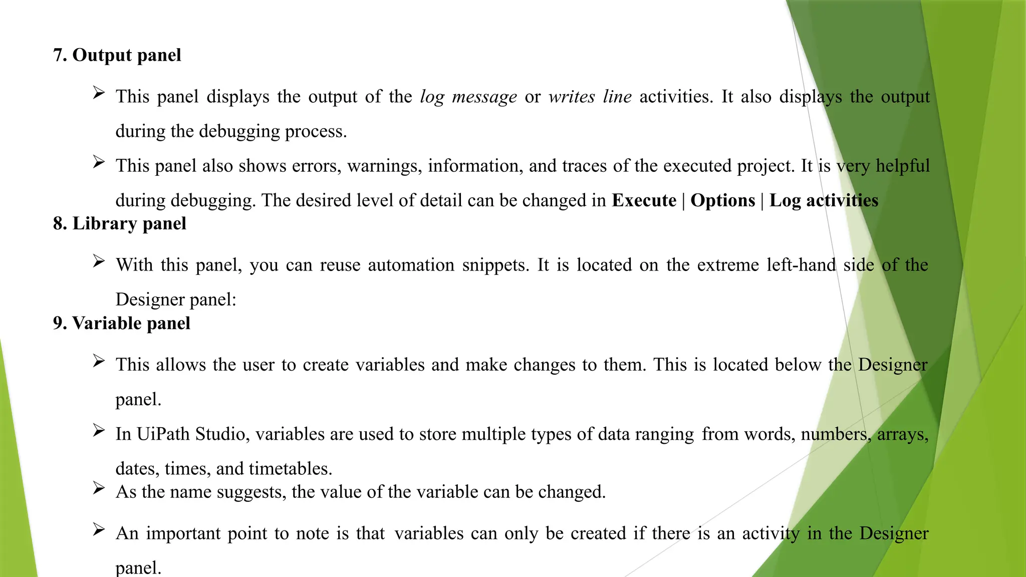 7. Output panel
 This panel displays the output of the log message or writes line activities. It also displays the output
during the debugging process.
 This panel also shows errors, warnings, information, and traces of the executed project. It is very helpful
during debugging. The desired level of detail can be changed in Execute | Options | Log activities
8. Library panel
 With this panel, you can reuse automation snippets. It is located on the extreme left-hand side of the
Designer panel:
9. Variable panel
 This allows the user to create variables and make changes to them. This is located below the Designer
panel.
 In UiPath Studio, variables are used to store multiple types of data ranging from words, numbers, arrays,
dates, times, and timetables.
 As the name suggests, the value of the variable can be changed.
 An important point to note is that variables can only be created if there is an activity in the Designer
panel.
 