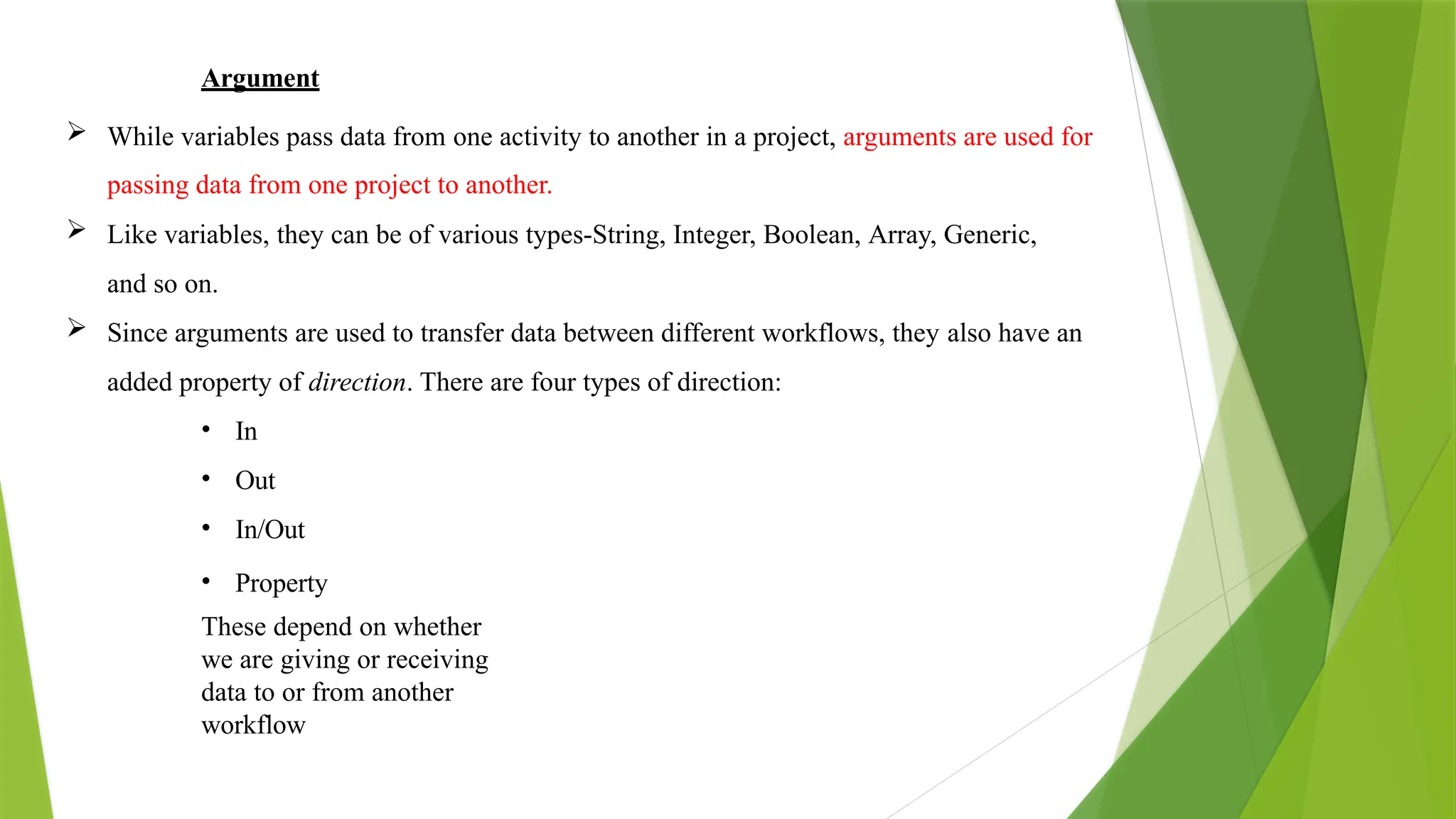 Argument
 While variables pass data from one activity to another in a project, arguments are used for
passing data from one project to another.
 Like variables, they can be of various types-String, Integer, Boolean, Array, Generic,
and so on.
 Since arguments are used to transfer data between different workflows, they also have an
added property of direction. There are four types of direction:
• In
• Out
• In/Out
• Property
These depend on whether
we are giving or receiving
data to or from another
workflow
 