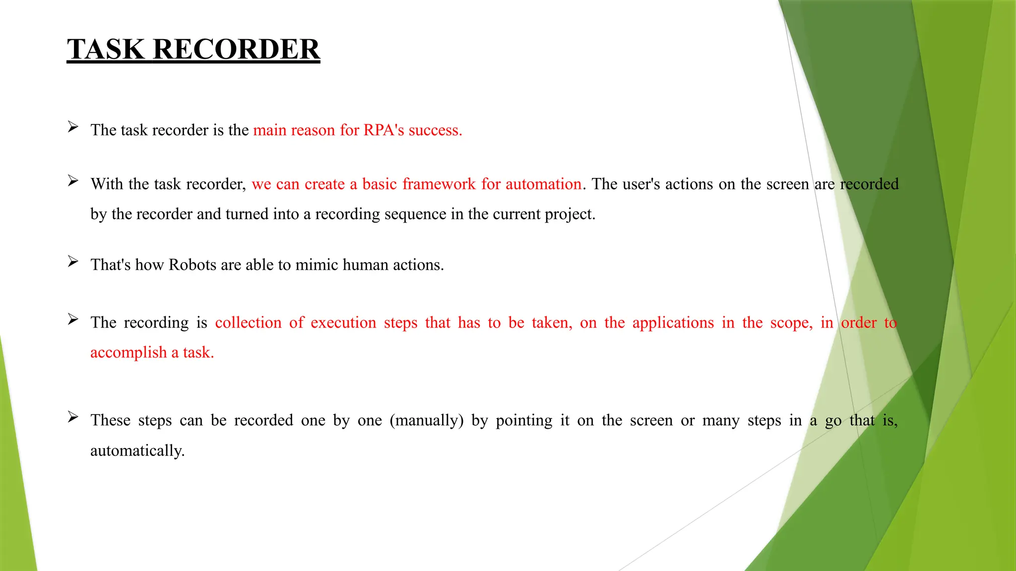 TASK RECORDER
 The task recorder is the main reason for RPA's success.
 With the task recorder, we can create a basic framework for automation. The user's actions on the screen are recorded
by the recorder and turned into a recording sequence in the current project.
 That's how Robots are able to mimic human actions.
 The recording is collection of execution steps that has to be taken, on the applications in the scope, in order to
accomplish a task.
 These steps can be recorded one by one (manually) by pointing it on the screen or many steps in a go that is,
automatically.
 