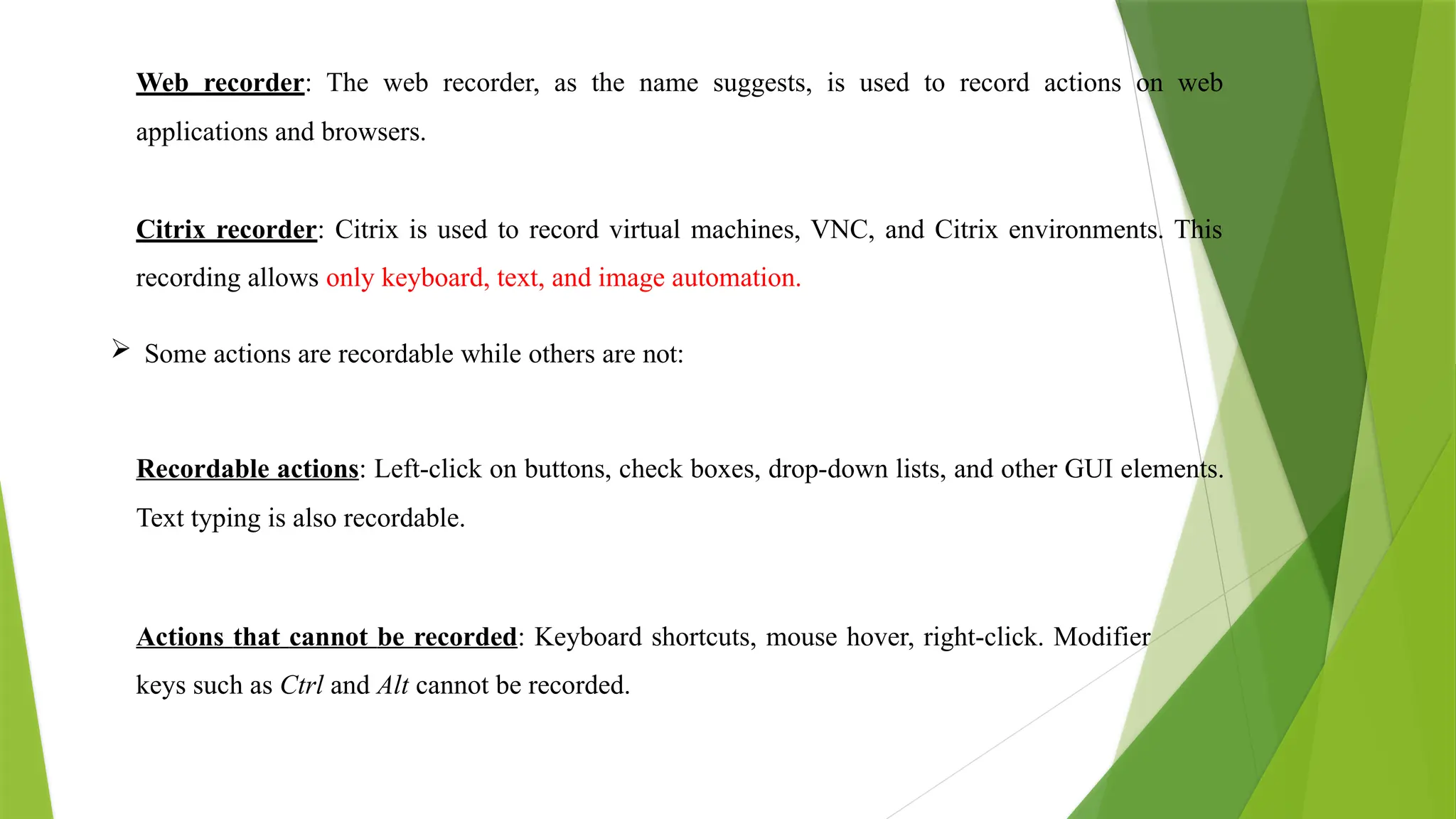 Web recorder: The web recorder, as the name suggests, is used to record actions on web
applications and browsers.
Citrix recorder: Citrix is used to record virtual machines, VNC, and Citrix environments. This
recording allows only keyboard, text, and image automation.
 Some actions are recordable while others are not:
Recordable actions: Left-click on buttons, check boxes, drop-down lists, and other GUI elements.
Text typing is also recordable.
Actions that cannot be recorded: Keyboard shortcuts, mouse hover, right-click. Modifier
keys such as Ctrl and Alt cannot be recorded.
 