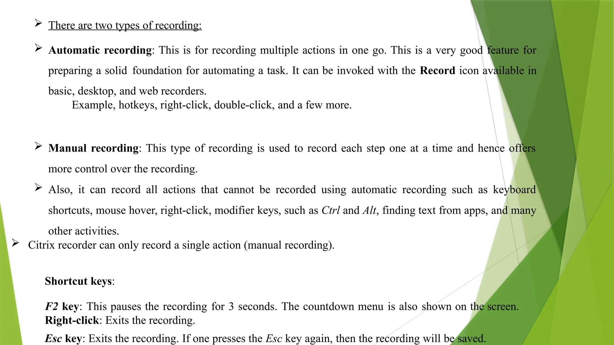 There are two types of recording:
 Automatic recording: This is for recording multiple actions in one go. This is a very good feature for
preparing a solid foundation for automating a task. It can be invoked with the Record icon available in
basic, desktop, and web recorders.
Example, hotkeys, right-click, double-click, and a few more.
 Manual recording: This type of recording is used to record each step one at a time and hence offers
more control over the recording.
 Also, it can record all actions that cannot be recorded using automatic recording such as keyboard
shortcuts, mouse hover, right-click, modifier keys, such as Ctrl and Alt, finding text from apps, and many
other activities.
 Citrix recorder can only record a single action (manual recording).
Shortcut keys:
F2 key: This pauses the recording for 3 seconds. The countdown menu is also shown on the screen.
Right-click: Exits the recording.
Esc key: Exits the recording. If one presses the Esc key again, then the recording will be saved.
 