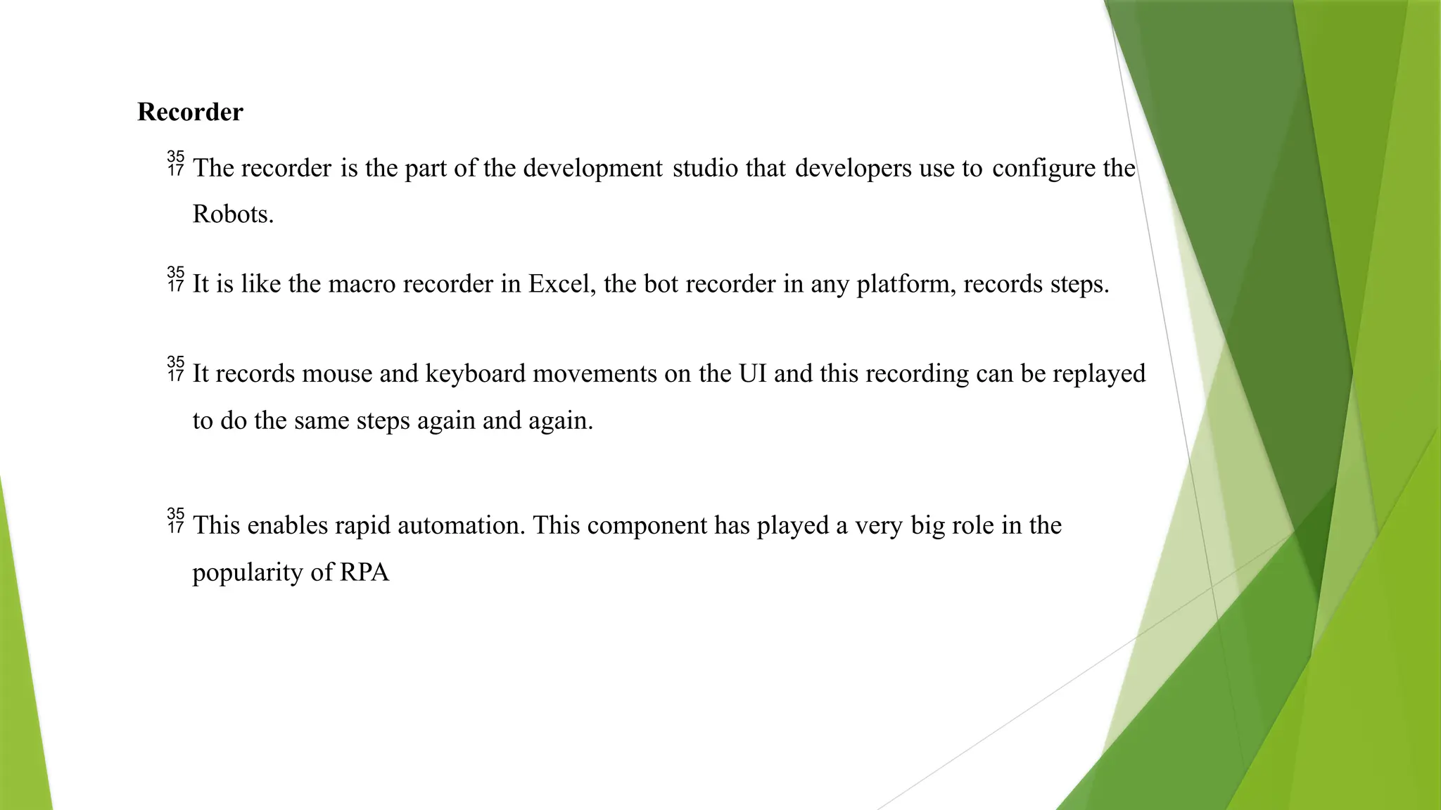 Recorder
 The recorder is the part of the development studio that developers use to configure the
Robots.
 It is like the macro recorder in Excel, the bot recorder in any platform, records steps.
 It records mouse and keyboard movements on the UI and this recording can be replayed
to do the same steps again and again.
 This enables rapid automation. This component has played a very big role in the
popularity of RPA
 