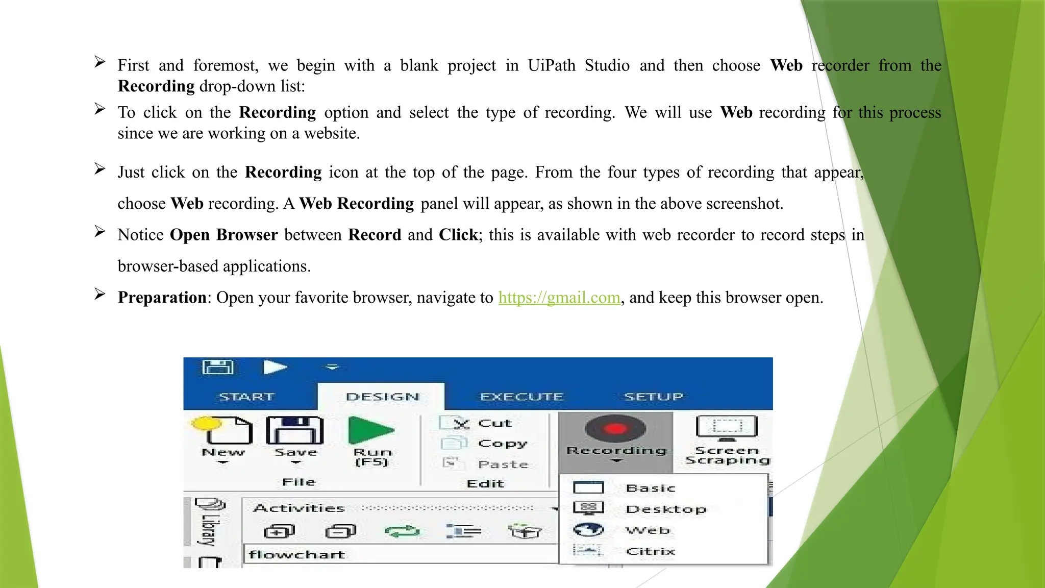  First and foremost, we begin with a blank project in UiPath Studio and then choose Web recorder from the
Recording drop-down list:
 To click on the Recording option and select the type of recording. We will use Web recording for this process
since we are working on a website.
 Just click on the Recording icon at the top of the page. From the four types of recording that appear,
choose Web recording. A Web Recording panel will appear, as shown in the above screenshot.
 Notice Open Browser between Record and Click; this is available with web recorder to record steps in
browser-based applications.
 Preparation: Open your favorite browser, navigate to https://gmail.com, and keep this browser open.
 