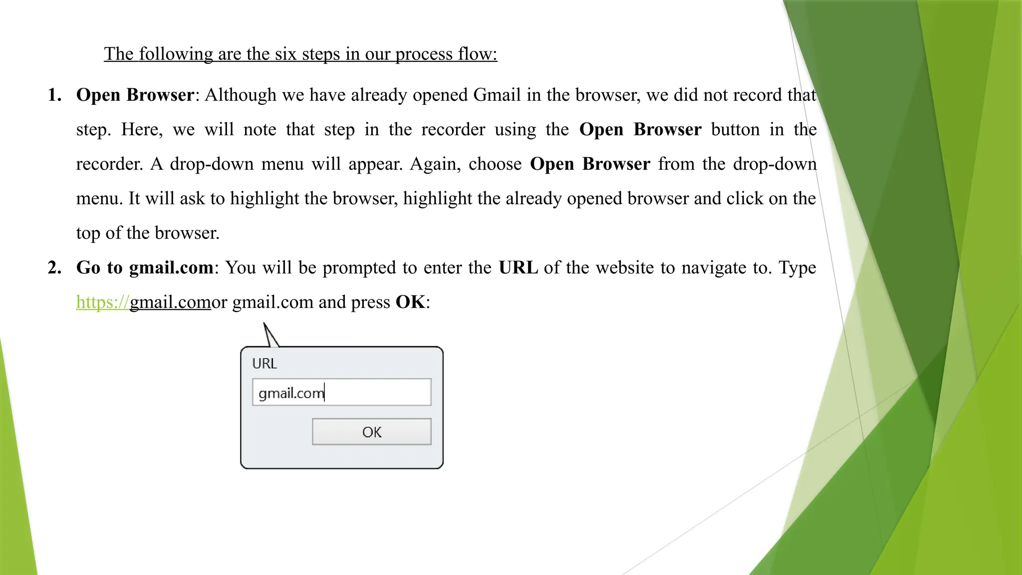 The following are the six steps in our process flow:
1. Open Browser: Although we have already opened Gmail in the browser, we did not record that
step. Here, we will note that step in the recorder using the Open Browser button in the
recorder. A drop-down menu will appear. Again, choose Open Browser from the drop-down
menu. It will ask to highlight the browser, highlight the already opened browser and click on the
top of the browser.
2. Go to gmail.com: You will be prompted to enter the URL of the website to navigate to. Type
https://gmail.comor gmail.com and press OK:
 