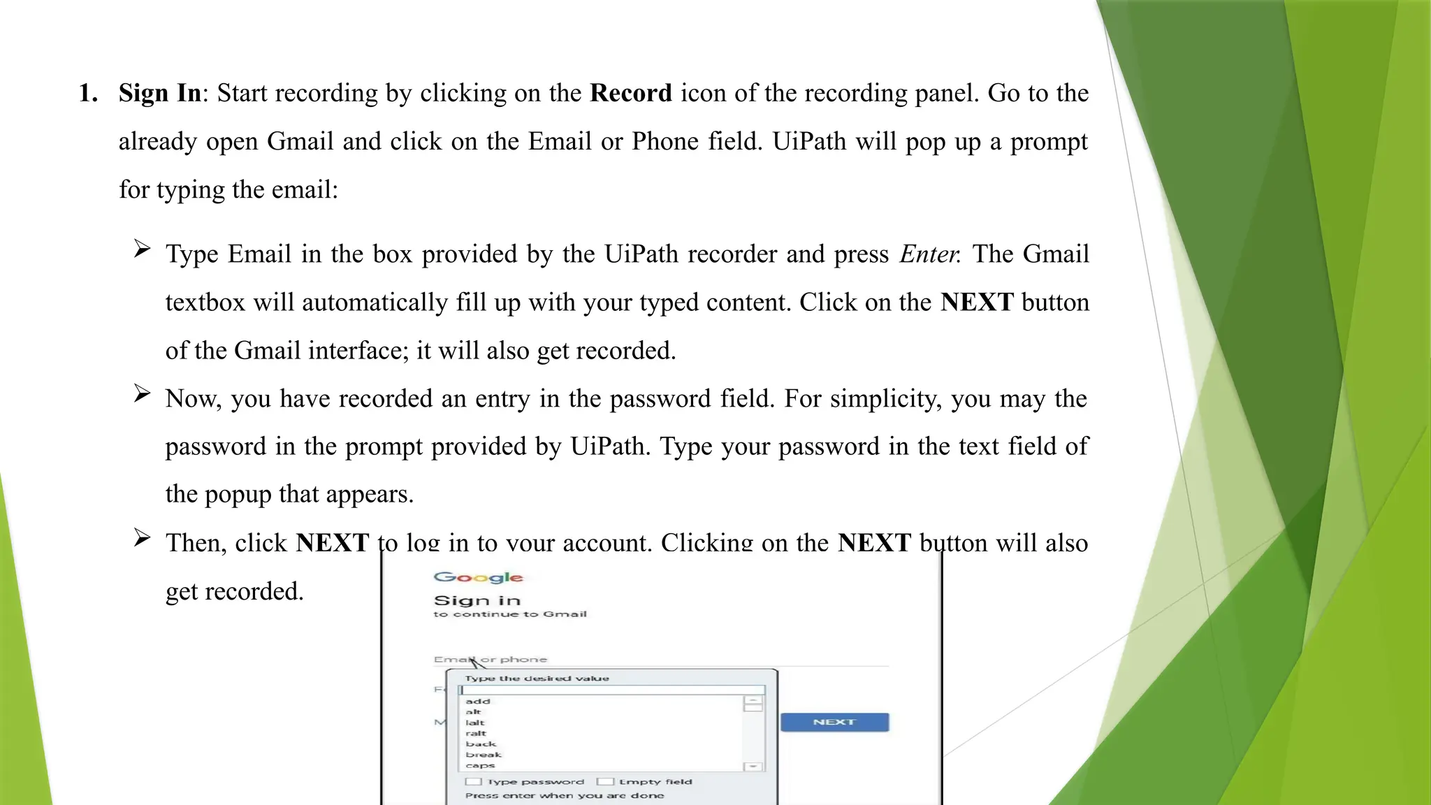 1. Sign In: Start recording by clicking on the Record icon of the recording panel. Go to the
already open Gmail and click on the Email or Phone field. UiPath will pop up a prompt
for typing the email:
 Type Email in the box provided by the UiPath recorder and press Enter. The Gmail
textbox will automatically fill up with your typed content. Click on the NEXT button
of the Gmail interface; it will also get recorded.
 Now, you have recorded an entry in the password field. For simplicity, you may the
password in the prompt provided by UiPath. Type your password in the text field of
the popup that appears.
 Then, click NEXT to log in to your account. Clicking on the NEXT button will also
get recorded.
 