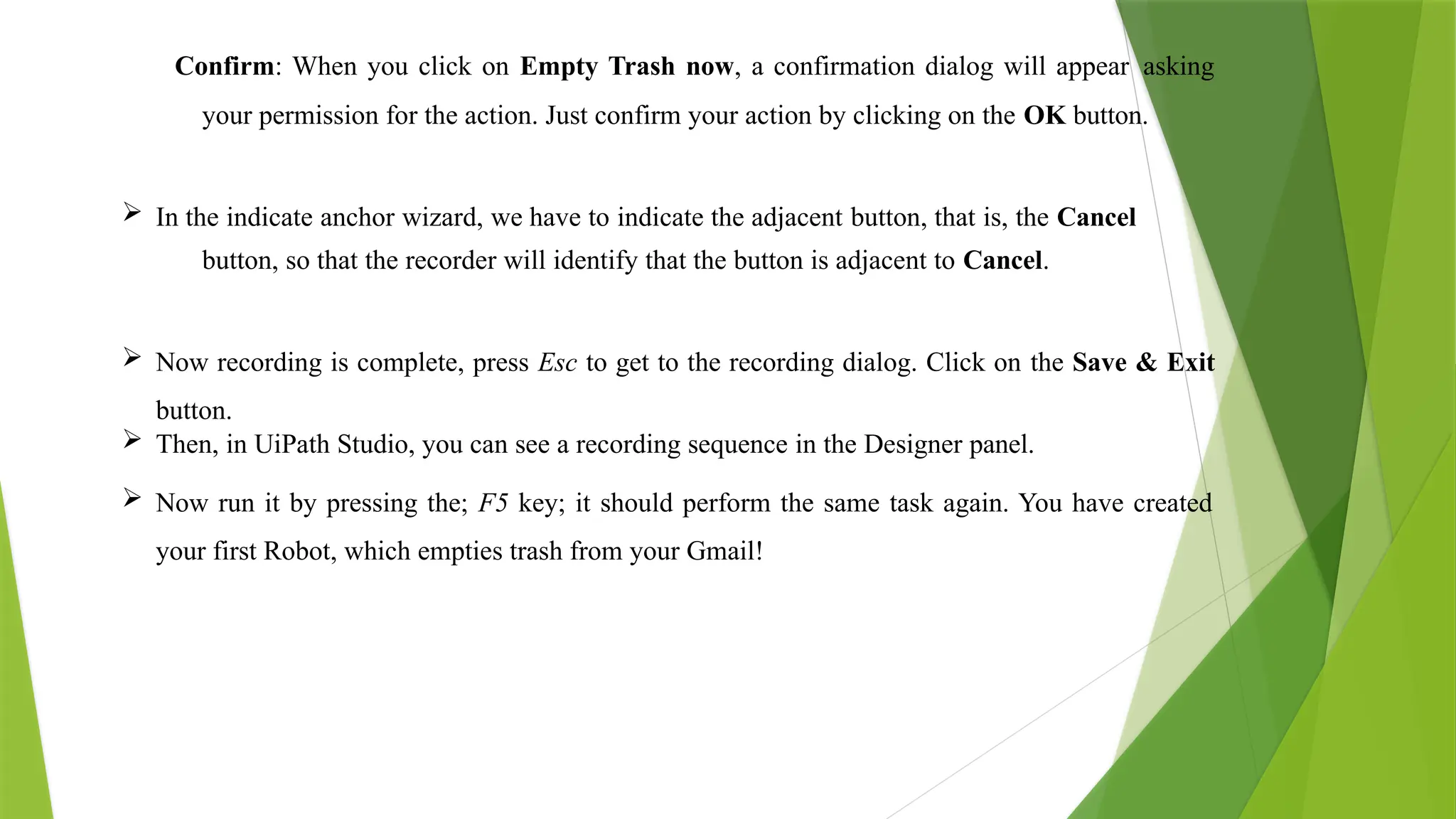 Confirm: When you click on Empty Trash now, a confirmation dialog will appear asking
your permission for the action. Just confirm your action by clicking on the OK button.
 In the indicate anchor wizard, we have to indicate the adjacent button, that is, the Cancel
button, so that the recorder will identify that the button is adjacent to Cancel.
 Now recording is complete, press Esc to get to the recording dialog. Click on the Save & Exit
button.
 Then, in UiPath Studio, you can see a recording sequence in the Designer panel.
 Now run it by pressing the; F5 key; it should perform the same task again. You have created
your first Robot, which empties trash from your Gmail!
 
