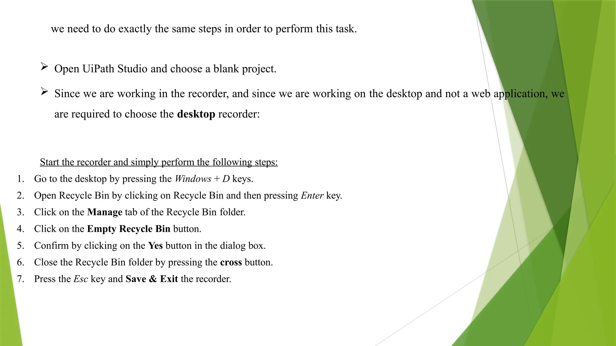 we need to do exactly the same steps in order to perform this task.
 Open UiPath Studio and choose a blank project.
 Since we are working in the recorder, and since we are working on the desktop and not a web application, we
are required to choose the desktop recorder:
Start the recorder and simply perform the following steps:
1. Go to the desktop by pressing the Windows + D keys.
2. Open Recycle Bin by clicking on Recycle Bin and then pressing Enter key.
3. Click on the Manage tab of the Recycle Bin folder.
4. Click on the Empty Recycle Bin button.
5. Confirm by clicking on the Yes button in the dialog box.
6. Close the Recycle Bin folder by pressing the cross button.
7. Press the Esc key and Save & Exit the recorder.
 