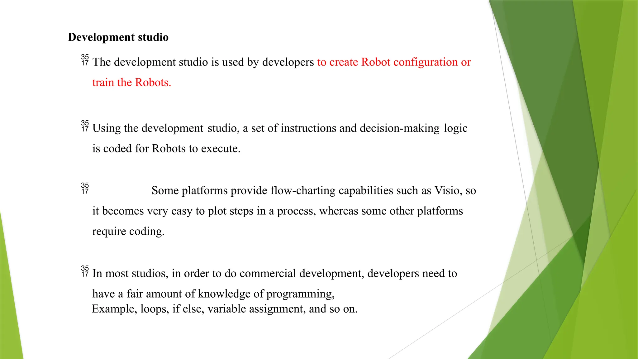 Development studio
 The development studio is used by developers to create Robot configuration or
train the Robots.
 Using the development studio, a set of instructions and decision-making logic
is coded for Robots to execute.
 Some platforms provide flow-charting capabilities such as Visio, so
it becomes very easy to plot steps in a process, whereas some other platforms
require coding.
 In most studios, in order to do commercial development, developers need to
have a fair amount of knowledge of programming,
Example, loops, if else, variable assignment, and so on.
 