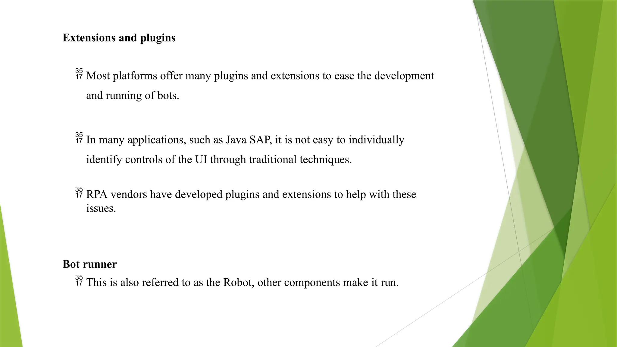Extensions and plugins
 Most platforms offer many plugins and extensions to ease the development
and running of bots.
 In many applications, such as Java SAP, it is not easy to individually
identify controls of the UI through traditional techniques.
 RPA vendors have developed plugins and extensions to help with these
issues.
Bot runner
 This is also referred to as the Robot, other components make it run.
 