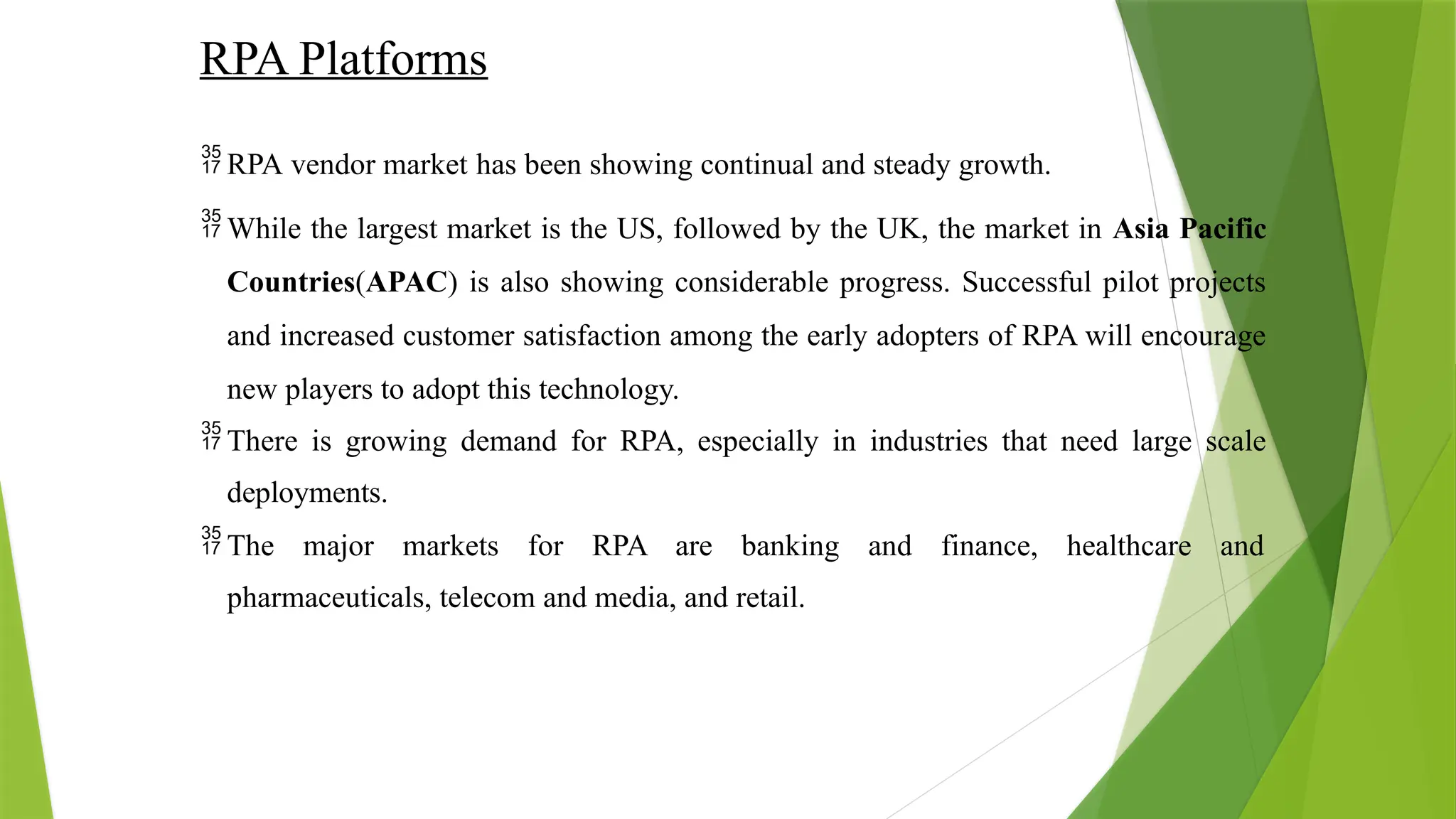 RPA Platforms
 RPA vendor market has been showing continual and steady growth.
 While the largest market is the US, followed by the UK, the market in Asia Pacific
Countries(APAC) is also showing considerable progress. Successful pilot projects
and increased customer satisfaction among the early adopters of RPA will encourage
new players to adopt this technology.
 There is growing demand for RPA, especially in industries that need large scale
deployments.
 The major markets for RPA are banking and finance, healthcare and
pharmaceuticals, telecom and media, and retail.
 