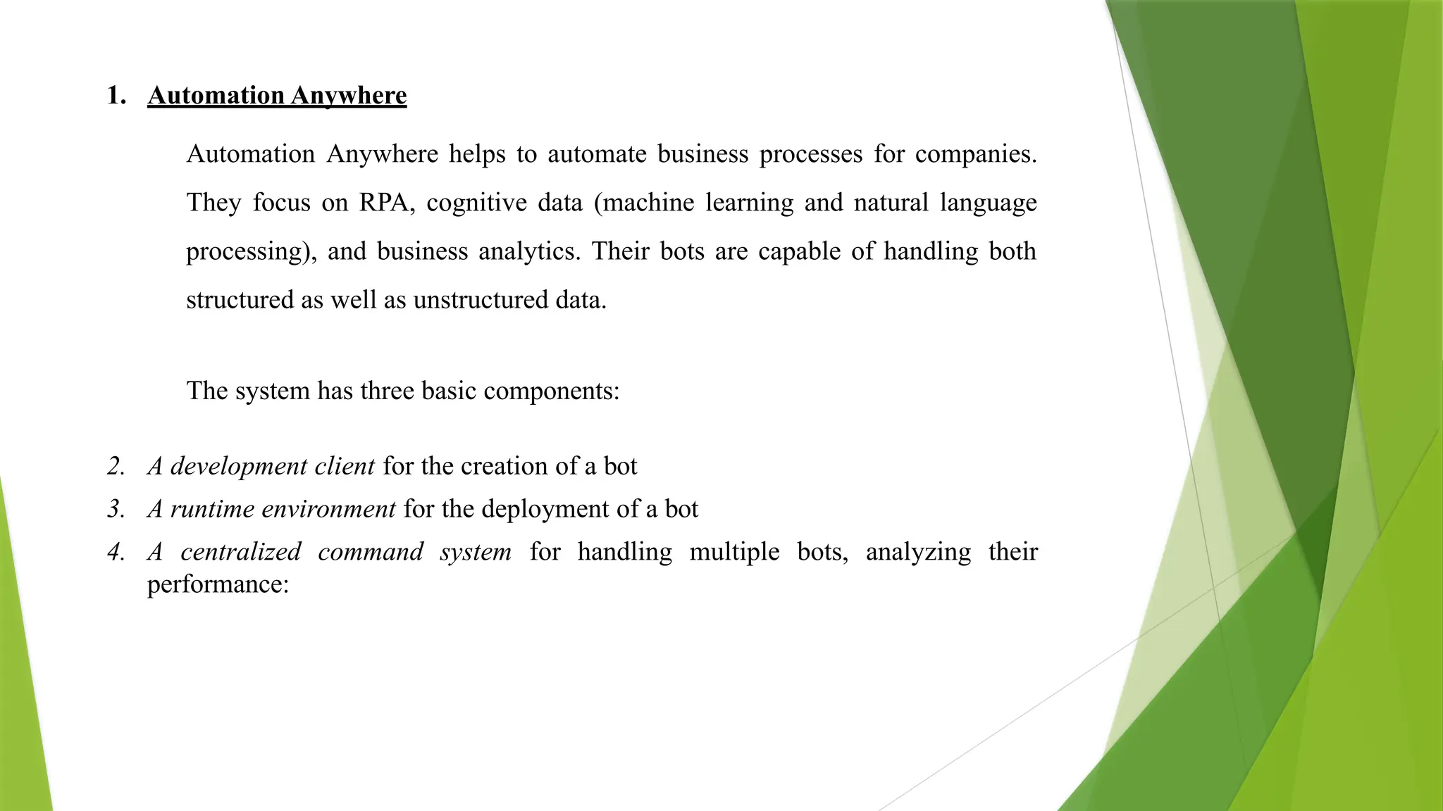 1. Automation Anywhere
Automation Anywhere helps to automate business processes for companies.
They focus on RPA, cognitive data (machine learning and natural language
processing), and business analytics. Their bots are capable of handling both
structured as well as unstructured data.
The system has three basic components:
2. A development client for the creation of a bot
3. A runtime environment for the deployment of a bot
4. A centralized command system for handling multiple bots, analyzing their
performance:
 