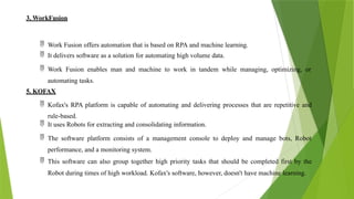 3. WorkFusion
 Work Fusion offers automation that is based on RPA and machine learning.
 It delivers software as a solution for automating high volume data.
 Work Fusion enables man and machine to work in tandem while managing, optimizing, or
automating tasks.
5. KOFAX
 Kofax's RPA platform is capable of automating and delivering processes that are repetitive and
rule-based.
 It uses Robots for extracting and consolidating information.
 The software platform consists of a management console to deploy and manage bots, Robot
performance, and a monitoring system.
 This software can also group together high priority tasks that should be completed first by the
Robot during times of high workload. Kofax's software, however, doesn't have machine learning.
 