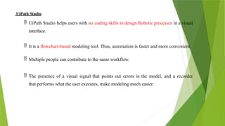 UiPath Studio
 UiPath Studio helps users with no coding skills to design Robotic processes in a visual
interface.
 It is a flowchart-based modeling tool. Thus, automation is faster and more convenient.
 Multiple people can contribute to the same workflow.
 The presence of a visual signal that points out errors in the model, and a recorder
that performs what the user executes, make modeling much easier.
 