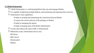 3. UiPath Orchestrator
 UiPath Orchestrator is a web-based platform that runs and manages Robots.
 It is capable of deploying multiple Robots, and monitoring and inspecting their activities.
 Orchestrator's main capabilities:
-It helps in creating and maintaining the connection between Robots
-It ensures the correct delivery of the packages to Robots
-It helps in managing the queues
-It helps in keeping track of the Robot identification
 It stores and indexes the logs to SQL or Elasticsearch
 Behind the scenes, Orchestrator Server uses:
-IIS Server
-SQL Server
-Elasticsearch
-Kibana
 