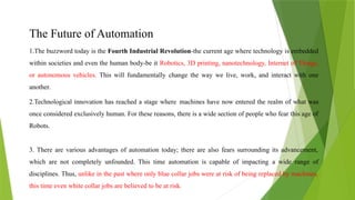 The Future of Automation
1.The buzzword today is the Fourth Industrial Revolution-the current age where technology is embedded
within societies and even the human body-be it Robotics, 3D printing, nanotechnology, Internet of Things,
or autonomous vehicles. This will fundamentally change the way we live, work, and interact with one
another.
2.Technological innovation has reached a stage where machines have now entered the realm of what was
once considered exclusively human. For these reasons, there is a wide section of people who fear this age of
Robots.
3. There are various advantages of automation today; there are also fears surrounding its advancement,
which are not completely unfounded. This time automation is capable of impacting a wide range of
disciplines. Thus, unlike in the past where only blue collar jobs were at risk of being replaced by machines,
this time even white collar jobs are believed to be at risk.
 
