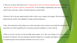 4. There are, of course, those jobs in the 5% category that run the risk of being completely automated. These are
the jobs that are routine, repetitive, and predictable. A few Examples: telemarketing, data entry operation,
clerical work, retail sales, cashiers, toll booth operators, and fast-foods.
5.However, like in the past, people should be able to find a way to adapt to the changes. With each generation,
humans become smarter, more adaptable to change, and also progressive.
6.Also, with automation mostly taking over routine and tedious tasks, humans are provided the opportunity to
make better use of their capabilities-be it reasoning, emotional intelligence, or their creativity.
7.What we can do is not fret over the inevitable rather prepare for it. One way of doing so is to start changing
the pattern of education. The next generation should be taught how to recognize and adapt to changes quickly.
An important aspect of their education should be to learn how to learn.
 