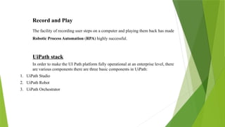 Record and Play
The facility of recording user steps on a computer and playing them back has made
Robotic Process Automation (RPA) highly successful.
UiPath stack
In order to make the UI Path platform fully operational at an enterprise level, there
are various components there are three basic components in UiPath:
1. UiPath Studio
2. UiPath Robot
3. UiPath Orchestrator
 