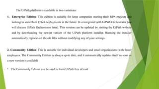 The UiPath platform is available in two variations:
1. Enterprise Edition: This edition is suitable for large companies starting their RPA projects and
looking to scale their Robot deployments in the future. It is integrated with UiPath Orchestrator (we
will discuss UiPath Orchestrator later). This version can be updated by visiting the UiPath website
and by downloading the newest version of the UiPath platform installer. Running the installer
automatically replaces all the old files without modifying any of your settings.
2. Community Edition: This is suitable for individual developers and small organizations with fewer
employees. The Community Edition is always up-to date, and it automatically updates itself as soon as
a new version is available
• The Community Edition can be used to learn UiPath free of cost.
 