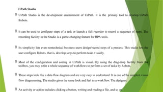UiPath Studio
 UiPath Studio is the development environment of UiPath. It is the primary tool to develop UiPath
Robots.
 It can be used to configure steps of a task or launch a full recorder to record a sequence of steps. The
recording facility in the Studio is a game-changing feature for RPA tools.
 Its simplicity lets even nontechnical business users design/record steps of a process. This studio lets the
user configure Robots, that is, develop steps to perform tasks visually.
 Most of the configuration and coding in UiPath is visual. By using the drag-drop facility from the
toolbox, you may write a whole sequence of workflows to perform a set of tasks by Robots.
 These steps look like a data flow diagram and are very easy to understand. It is one of the simplest visual
flow diagramming. The studio gives the same look and feel as a workflow. The designer.
 An activity or action includes clicking a button, writing and reading a file, and so on.
 