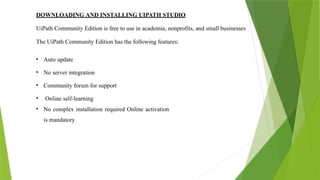 DOWNLOADING AND INSTALLING UIPATH STUDIO
UiPath Community Edition is free to use in academia, nonprofits, and small businesses
The UiPath Community Edition has the following features:
• Auto update
• No server integration
• Community forum for support
• Online self-learning
• No complex installation required Online activation
is mandatory
 