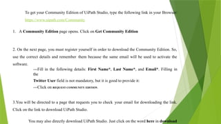 To get your Community Edition of UiPath Studio, type the following link in your Browser:
https://www.uipath.com/Community.
1. A Community Edition page opens. Click on Get Community Edition
2. On the next page, you must register yourself in order to download the Community Edition. So,
use the correct details and remember them because the same email will be used to activate the
software.
---Fill in the following details: First Name*, Last Name*, and Email*. Filling in
the
Twitter User field is not mandatory, but it is good to provide it:
---Click on REQUEST COMMUNITY EDITION.
3.You will be directed to a page that requests you to check your email for downloading the link.
Click on the link to download UiPath Studio.
You may also directly download UiPath Studio. Just click on the word here in download
 