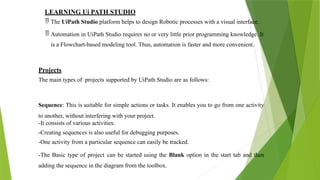 LEARNING Ui PATH STUDIO
 The UiPath Studio platform helps to design Robotic processes with a visual interface.
 Automation in UiPath Studio requires no or very little prior programming knowledge. It
is a Flowchart-based modeling tool. Thus, automation is faster and more convenient.
Projects
The main types of projects supported by UiPath Studio are as follows:
Sequence: This is suitable for simple actions or tasks. It enables you to go from one activity
to another, without interfering with your project.
-It consists of various activities.
-Creating sequences is also useful for debugging purposes.
-One activity from a particular sequence can easily be tracked.
-The Basic type of project can be started using the Blank option in the start tab and then
adding the sequence in the diagram from the toolbox.
 