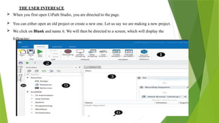 THE USER INTERFACE
 When you first open UiPath Studio, you are directed to the page.
 You can either open an old project or create a new one. Let us say we are making a new project.
 We click on Blank and name it. We will then be directed to a screen, which will display the
following:
 