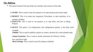 The Ribbon
 This panel located at the top of the user interface and consists of four tabs:
1. START: This is used to start new projects or to open projects previously made.
2. DESIGN: This is to create new sequences, Flowcharts, or state machines, or to
manage variables:
3. EXECUTE: This is used to run projects or to stop them, and also to debug
Projects
4. SETUP: This panel is for deployment and configuration options; it has three tools
available:
-Publish: This is used to publish a project or create a shortcut for it and schedule tasks
-Setup Extensions: This is used to install extensions for Chrome, Firefox,
Java, and Silver light
-Reset Settings: This is used to reset all settings to defaults:
 