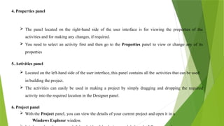4. Properties panel
 The panel located on the right-hand side of the user interface is for viewing the properties of the
activities and for making any changes, if required.
 You need to select an activity first and then go to the Properties panel to view or change any of its
properties
5. Activities panel
 Located on the left-hand side of the user interface, this panel contains all the activities that can be used
in building the project.
 The activities can easily be used in making a project by simply dragging and dropping the required
activity into the required location in the Designer panel.
6. Project panel
 With the Project panel, you can view the details of your current project and open it in a
Windows Explorer window.
 